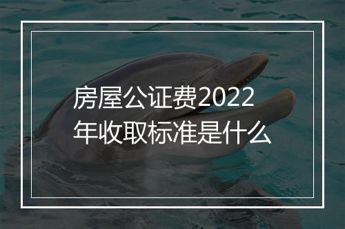 房屋公证费2022年收取标准是什么