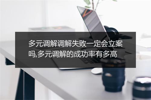 多元调解调解失败一定会立案吗,多元调解的成功率有多高