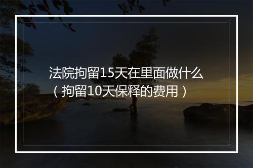 法院拘留15天在里面做什么（拘留10天保释的费用）
