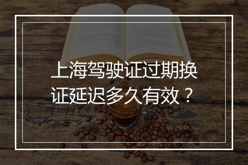 上海驾驶证过期换证延迟多久有效？