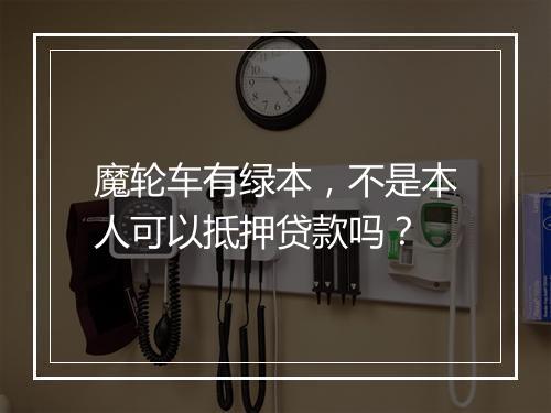魔轮车有绿本，不是本人可以抵押贷款吗？