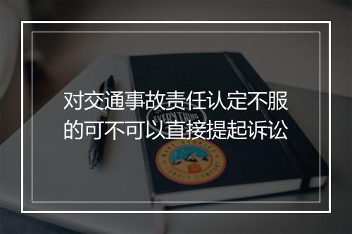 对交通事故责任认定不服的可不可以直接提起诉讼