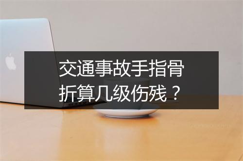 交通事故手指骨折算几级伤残？