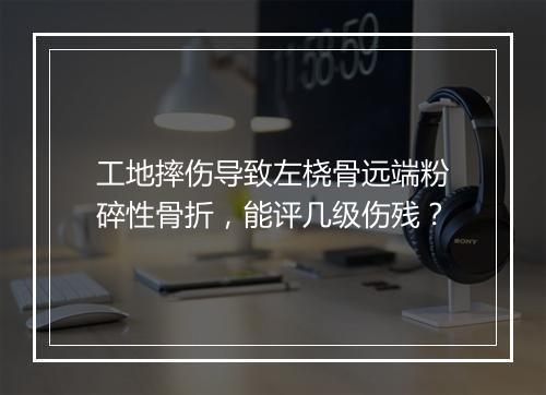 工地摔伤导致左桡骨远端粉碎性骨折，能评几级伤残？