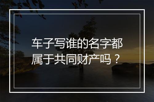车子写谁的名字都属于共同财产吗？