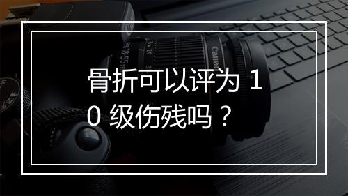 骨折可以评为 10 级伤残吗？