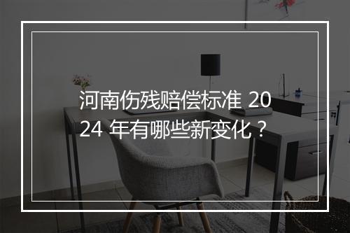 河南伤残赔偿标准 2024 年有哪些新变化？