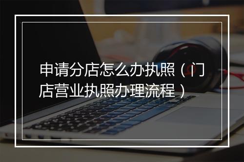 申请分店怎么办执照（门店营业执照办理流程）