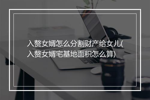 入赘女婿怎么分割财产给女儿(入赘女婿宅基地面积怎么算)