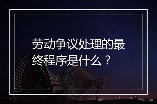 劳动争议处理的最终程序是什么？
