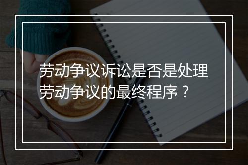 劳动争议诉讼是否是处理劳动争议的最终程序？