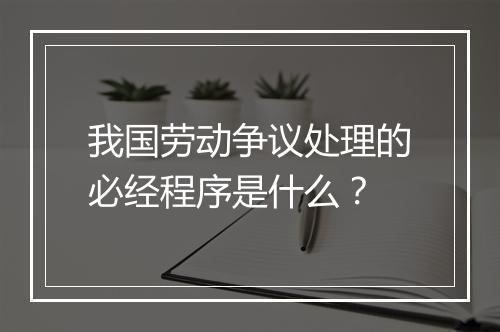我国劳动争议处理的必经程序是什么？