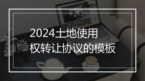 2024土地使用权转让协议的模板