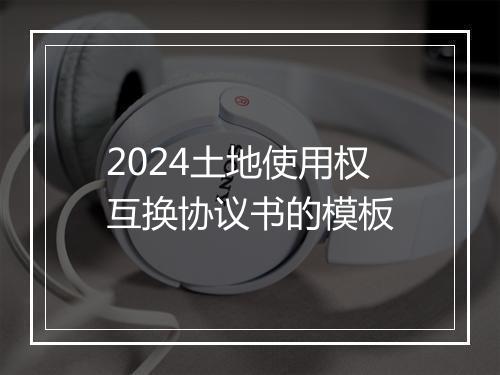 2024土地使用权互换协议书的模板