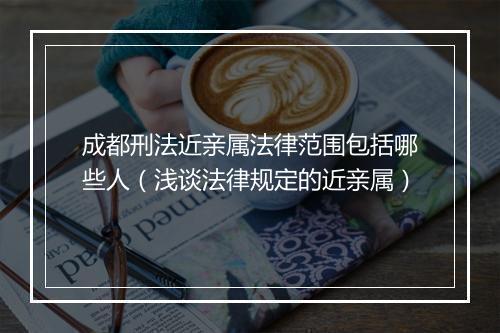成都刑法近亲属法律范围包括哪些人（浅谈法律规定的近亲属）