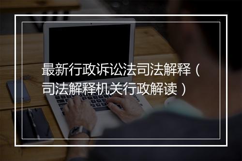 最新行政诉讼法司法解释（司法解释机关行政解读）