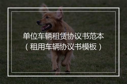 单位车辆租赁协议书范本（租用车辆协议书模板）