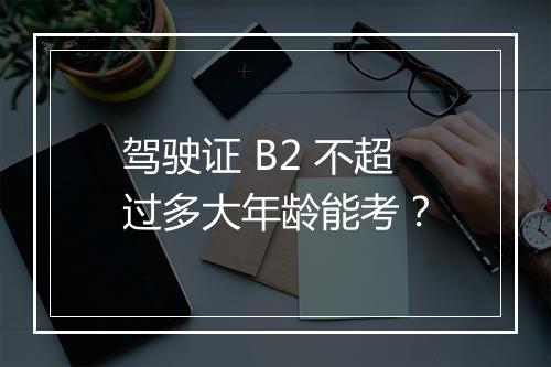 驾驶证 B2 不超过多大年龄能考？