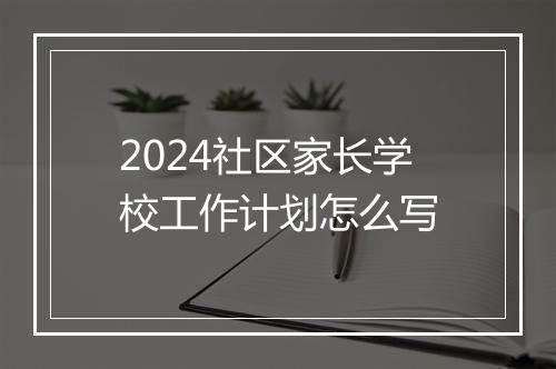 2024社区家长学校工作计划怎么写