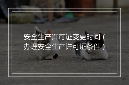 安全生产许可证变更时间（办理安全生产许可证条件）