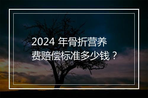 2024 年骨折营养费赔偿标准多少钱？