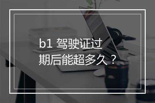 b1 驾驶证过期后能超多久？