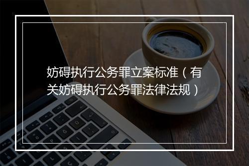 妨碍执行公务罪立案标准（有关妨碍执行公务罪法律法规）