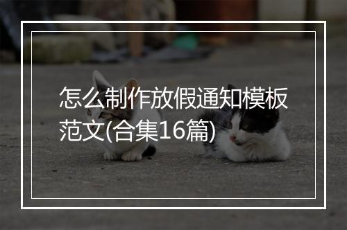 怎么制作放假通知模板范文(合集16篇)