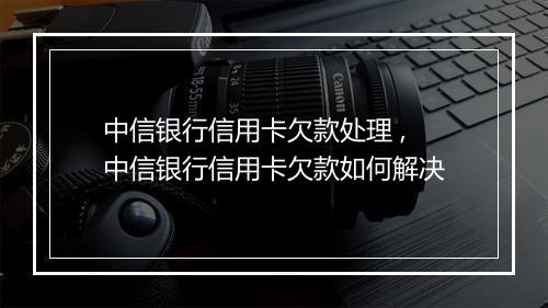 中信银行信用卡欠款处理 ,中信银行信用卡欠款如何解决