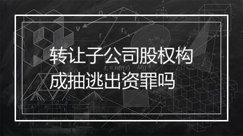 转让子公司股权构成抽逃出资罪吗
