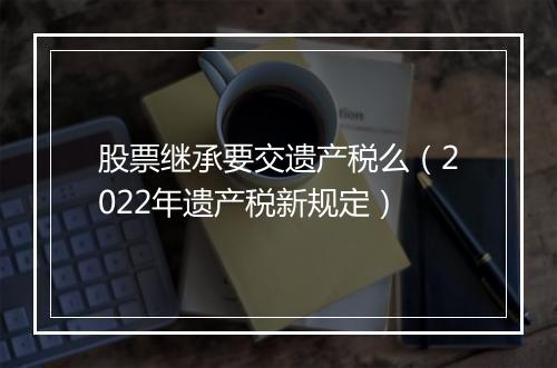 股票继承要交遗产税么（2022年遗产税新规定）
