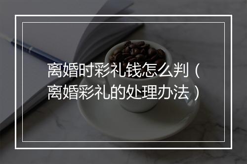 离婚时彩礼钱怎么判（离婚彩礼的处理办法）