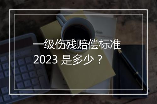 一级伤残赔偿标准 2023 是多少？