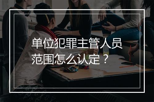 单位犯罪主管人员范围怎么认定？