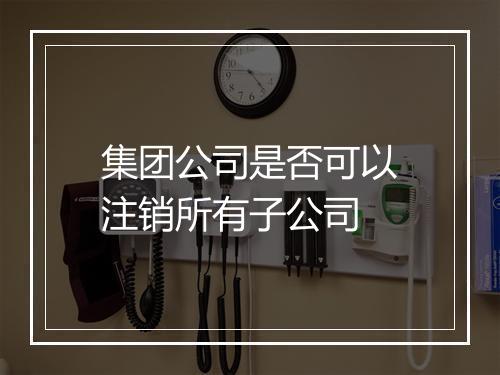 集团公司是否可以注销所有子公司
