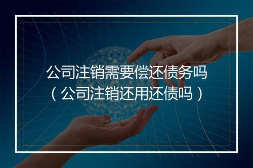 公司注销需要偿还债务吗（公司注销还用还债吗）