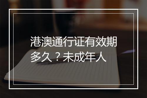 港澳通行证有效期多久？未成年人