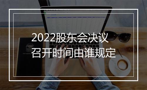 2022股东会决议召开时间由谁规定