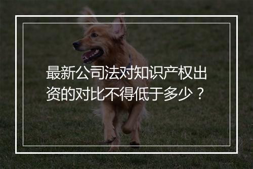 最新公司法对知识产权出资的对比不得低于多少？