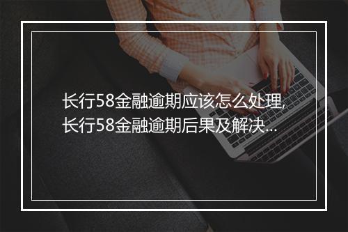 长行58金融逾期应该怎么处理,长行58金融逾期后果及解决办法