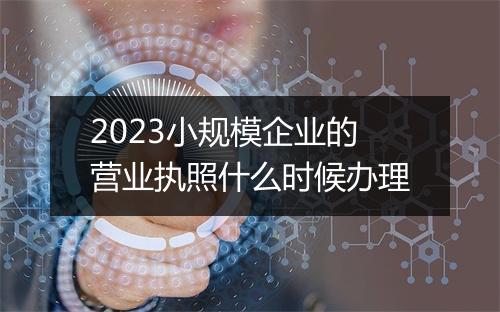 2023小规模企业的营业执照什么时候办理