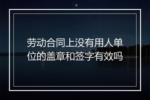 劳动合同上没有用人单位的盖章和签字有效吗