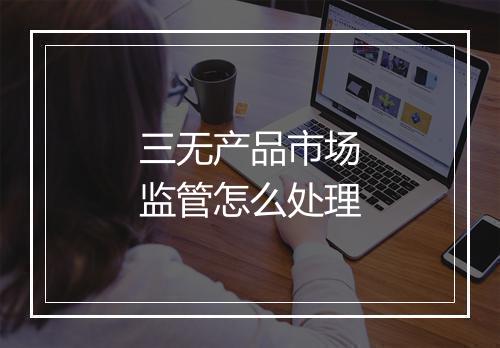 三无产品市场监管怎么处理