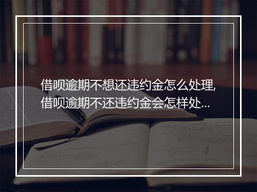 借呗逾期不想还违约金怎么处理,借呗逾期不还违约金会怎样处罚