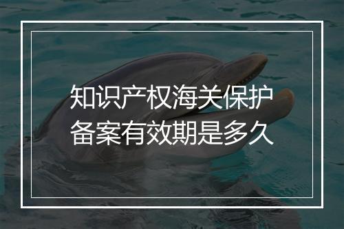 知识产权海关保护备案有效期是多久