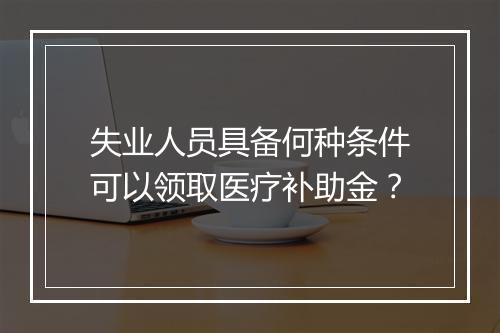 失业人员具备何种条件可以领取医疗补助金？