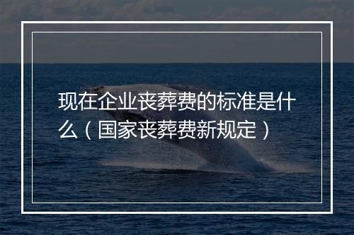 现在企业丧葬费的标准是什么（国家丧葬费新规定）