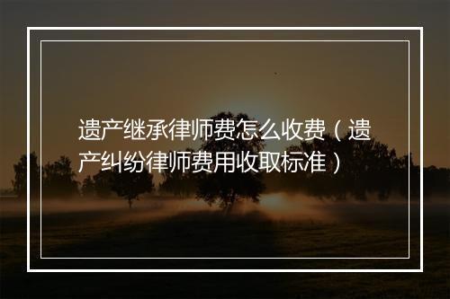遗产继承律师费怎么收费（遗产纠纷律师费用收取标准）