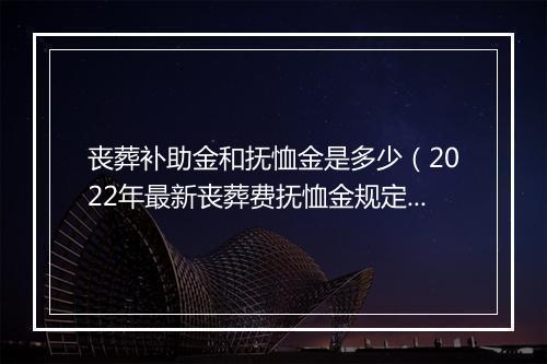 丧葬补助金和抚恤金是多少（2022年最新丧葬费抚恤金规定）