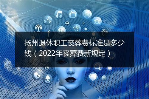 扬州退休职工丧葬费标准是多少钱（2022年丧葬费新规定）